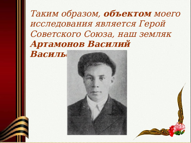 Таким образом, объектом моего исследования является Герой Советского Союза, наш земляк Артамонов Василий Васильевич. 