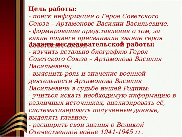 Цель работы: - поиск информации о Герое Советского Союза – Артамонове Василии Васильевиче. - формирование представления о том, за какие подвиги присваивали звание героя Советского союза. Задачи исследовательской работы: - изучить детально биографию Героя Советского Союза – Артамонова Василия Васильевича; - выяснить роль и значение военной деятельности Артамонова Василия Васильевича в судьбе нашей Родины; - учиться искать необходимую информацию в различных источниках, анализировать её, систематизировать полученные данные, выделять главное; - расширить свои знания о Великой Отечественной войне 1941-1945 гг. - привлечь к исследовательской работе друзей, родственников, знакомых. 