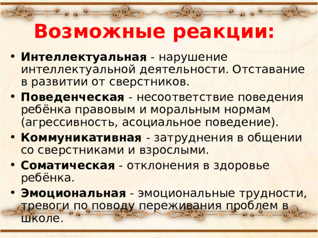 Возможные реакции: Интеллектуальная - нарушение интеллектуальной деятельности. Отставание в развитии от сверстников. Поведенческая - несоответствие поведения ребёнка правовым и моральным нормам (агрессивность, асоциальное поведение). Коммуникативная - затруднения в общении со сверстниками и взрослыми. Соматическая - отклонения в здоровье ребёнка. Эмоциональная - эмоциональные трудности, тревоги по поводу переживания проблем в школе.  