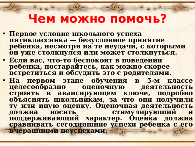 Чем можно помочь? Первое условие школьного успеха пятиклассника — безусловное принятие ребенка, несмотря на те неудачи, с которыми он уже столкнулся или может столкнуться. Если вас, что-то беспокоит в поведении ребенка, постарайтесь, как можно скорее встретиться и обсудить это с родителями. На первом этапе обучения в 5-м классе целесообразно оценочную деятельность строить в авансирующем ключе, подробно объяснять школьникам, за что они получили ту или иную оценку. Оценочная деятельность должна носить стимулирующий и поддерживающий характер. Оценка должна сравнивать сегодняшние успехи ребенка с его вчерашними неуспехами.  