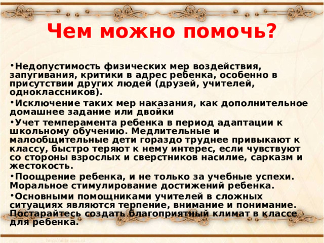 Чем можно помочь?  Недопустимость физических мер воздействия, запугивания, критики в адрес ребенка, особенно в присутствии других людей (друзей, учителей, одноклассников). Исключение таких мер наказания, как дополнительное домашнее задание или двойки Учет темперамента ребенка в период адаптации к школьному обучению. Медлительные и малообщительные дети гораздо труднее привыкают к классу, быстро теряют к нему интерес, если чувствуют со стороны взрослых и сверстников насилие, сарказм и жестокость. Поощрение ребенка, и не только за учебные успехи. Моральное стимулирование достижений ребенка. Основными помощниками учителей в сложных ситуациях являются терпение, внимание и понимание. Постарайтесь создать благоприятный климат в классе для ребенка.  