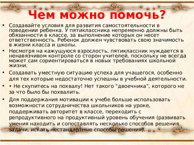 Чем можно помочь? Создавайте условия для развития самостоятельности в поведении ребенка. У пятиклассника непременно должны быть обязанности в классе, за выполнение которых он несет ответственность. Ребенок должен чувствовать свою значимость в жизни класса и школы. Несмотря на кажущуюся взрослость, пятиклассник нуждается в ненавязчивом контроле со сторон учителей, поскольку не всегда может сам сориентироваться в новых требованиях школьной жизни. Создавать уместную ситуацию успеха для учащегося, особенно для тех которые недостаточно успешны в учебной деятельности. • Не скупитесь на похвалу! Нет такого 
