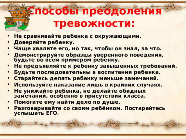 Способы  преодоления тревожности:   Не сравнивайте ребенка с окружающими. Доверяйте ребенку. Чаще хвалите его, но так, чтобы он знал, за что. Демонстрируйте образцы уверенного поведения, будьте во всем примером ребенку. Не предъявляйте к ребенку завышенных требований. Будьте последовательны в воспитании ребенка. Старайтесь делать ребенку меньше замечаний. Используйте наказание лишь в крайних случаях. Не унижайте ребенка, не делайте обидных замечаний, особенно в присутствии класса. Помогите ему найти дело по душе. Разговаривайте со своим ребёнком. Постарайтесь услышать ЕГО . 