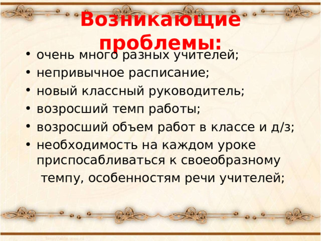 Возникающие проблемы: очень много разных учителей; непривычное расписание; новый классный руководитель; возросший темп работы; возросший объем работ в классе и д/з; необходимость на каждом уроке приспосабливаться к своеобразному  темпу, особенностям речи учителей;  «Какие проблемы возникли у ваших детей с переходом в 5 класс?» -вопрос родителям. Список дополняется ответами на этот вопрос учителями и детьми.  