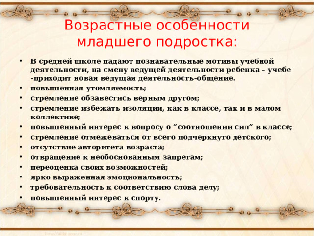  Возрастные особенности  младшего подростка:   В средней школе падают познавательные мотивы учебной деятельности, на смену ведущей деятельности ребенка – учебе -приходит новая ведущая деятельность-общение. повышенная утомляемость; стремление обзавестись верным другом; стремление избежать изоляции, как в классе, так и в малом коллективе; повышенный интерес к вопросу о “соотношении сил” в классе; стремление отмежеваться от всего подчеркнуто детского; отсутствие авторитета возраста; отвращение к необоснованным запретам; переоценка своих возможностей; ярко выраженная эмоциональность; требовательность к соответствию слова делу; повышенный интерес к спорту.  