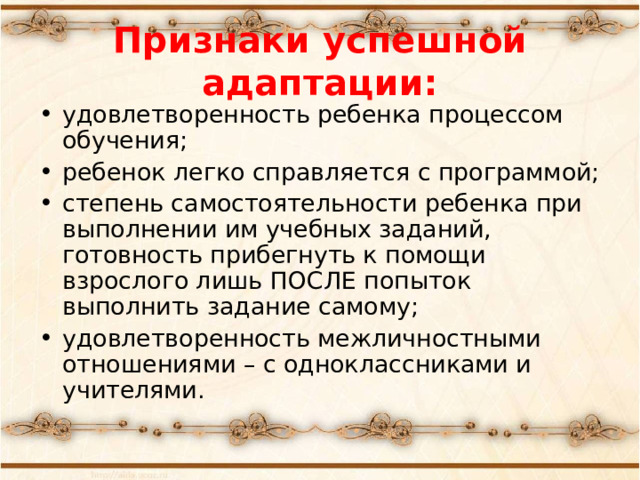 Признаки успешной адаптации: удовлетворенность ребенка процессом обучения; ребенок легко справляется с программой; степень самостоятельности ребенка при выполнении им учебных заданий, готовность прибегнуть к помощи взрослого лишь ПОСЛЕ попыток выполнить задание самому; удовлетворенность межличностными отношениями – с одноклассниками и учителями. 