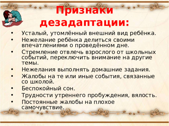 Признаки дезадаптации: Усталый, утомлённый внешний вид ребёнка. Нежелание ребёнка делиться своими впечатлениями о проведённом дне. Стремление отвлечь взрослого от школьных событий, переключить внимание на другие темы. Нежелания выполнять домашние задания. Жалобы на те или иные события, связанные со школой. Беспокойный сон. Трудности утреннего пробуждения, вялость. Постоянные жалобы на плохое самочувствие. 