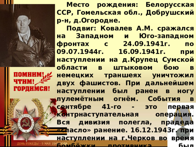 Славный боевой путь моего прадеда Ковалёв Афанасий Михайлович (05.05.1910 – 04.04.1979) - мл.лейтенант (снайпер 892СП 298СД). Место рождения: Белорусская ССР, Гомельская обл., Добрушский р-н, д.Огородне. Подвиг: Ковалев А.М. сражался на Западном и Юго-западном фронтах с 24.09.1941г. по 09.07.1944г. 16.09.1941г. при наступлении на д.Крупец Сумской области в штыковом бою в немецких траншеях уничтожил двух фашистов. При дальнейшем наступлении был ранен в ногу пулемётным огнём. События в сентябре 41-го - это первая контрнаступательная операция. Вся дивизия полегла, прадеда «спасло» ранение. 16.12.1943г. при наступлении на г.Черков во время бомбёжки противника , был контужен. Награждён медалью «За боевые заслуги».  Максименкова Анна, ученица 5 «В» класса  МОУ Мышкинской СОШ  