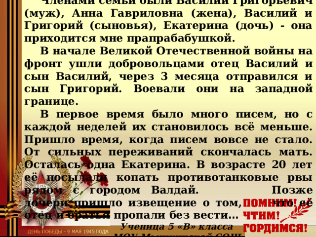 Наша прапрапрасемья Гусевых Членами семьи были Василий Григорьевич (муж), Анна Гавриловна (жена), Василий и Григорий (сыновья), Екатерина (дочь) - она приходится мне прапрабабушкой. В начале Великой Отечественной войны на фронт ушли добровольцами отец Василий и сын Василий, через 3 месяца отправился и сын Григорий. Воевали они на западной границе. В первое время было много писем, но с каждой неделей их становилось всё меньше. Пришло время, когда писем вовсе не стало. От сильных переживаний скончалась мать. Осталась одна Екатерина. В возрасте 20 лет её посылали копать противотанковые рвы рядом с городом Валдай.     Позже дочери пришло извещение о том,   что её отец и братья пропали без вести … Ученица 5 « В » класса МОУ Мышкинской СОШ Ермилова Софья  