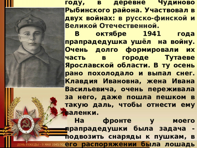   Мой прапрадедушка Мой прапрадедушка Лаптев Иван Васильевич родился в 1902 году, в деревне Чудиново Рыбинского района. Участвовал в двух войнах: в русско-финской и Великой Отечественной.  В октябре 1941 года прапрадедушка ушёл на войну. Очень долго формировали их часть в городе Тутаеве Ярославской области. В ту осень рано похолодало и выпал снег. Клавдия Ивановна, жена Ивана Васильевича, очень переживала за него, даже пошла пешком в такую даль, чтобы отнести ему валенки. На фронте у моего прапрадедушки была задача - подвозить снаряды к пушкам, в его распоряжении была лошадь и телега к ней. Он .. героически воевал.   