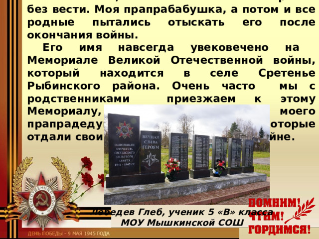 В 1943 году пришло извещение, в котором было сказано, что Иван Васильевич пропал без вести. Моя прапрабабушка, а потом и все родные пытались отыскать его после окончания войны. Его имя навсегда увековечено на Мемориале Великой Отечественной войны, который находится в селе Сретенье Рыбинского района. Очень часто мы с родственниками приезжаем к этому Мемориалу, чтобы почтить память моего прапрадедушки и всех людей, которые отдали свои жизни в этой страшной войне.   Лебедев Глеб, ученик 5 «В» класса МОУ Мышкинской СОШ 
