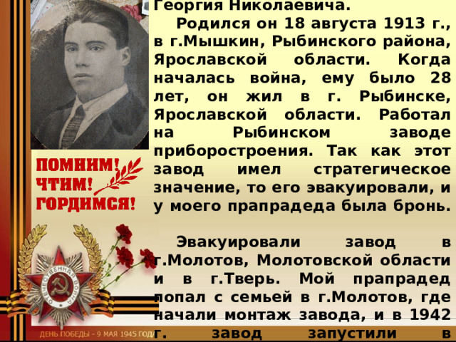  Спасибо прадедам за Победу! Я хотел бы рассказать вам про моего прапрадеда Студитского Георгия Николаевича. Родился он 18 августа 1913 г., в г.Мышкин, Рыбинского района, Ярославской области. Когда началась война, ему было 28 лет, он жил в г. Рыбинске, Ярославской области. Работал на Рыбинском заводе приборостроения. Так как этот завод имел стратегическое значение, то его эвакуировали, и у моего прапрадеда была бронь. Эвакуировали завод в г.Молотов, Молотовской области и в г.Тверь. Мой прапрадед попал с семьей в г.Молотов, где начали монтаж завода, и в 1942 г. завод запустили в эксплуатацию. После этих событий он попросился на  