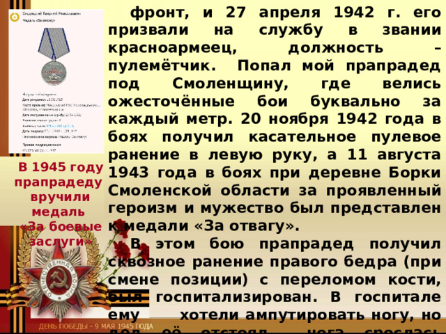 фронт, и 27 апреля 1942 г. его призвали на службу в звании красноармеец, должность – пулемётчик. Попал мой прапрадед под Смоленщину, где велись ожесточённые бои буквально за каждый метр. 20 ноября 1942 года в боях получил касательное пулевое ранение в левую руку, а 11 августа 1943 года в боях при деревне Борки Смоленской области за проявленный героизм и мужество был представлен к медали «За отвагу». В этом бою прапрадед получил сквозное ранение правого бедра (при смене позиции) с переломом кости, был госпитализирован. В госпитале ему  хотели ампутировать ногу, но дед её отстоял,  нога срослась неправильно и стала короче  левой. Его  комиссовали, и он вместе с семьёй вернулся на родину. Там его направили  работать на Мышкинский  сырзавод директором.  В 1945 году прапрадеду вручили медаль «За боевые заслуги» 