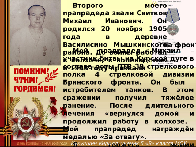  Второго моего прапрадеда звали Свитков Михаил Иванович. Он родился 20 ноября 1905 года в деревне Василисино Мышкинского района. До войны работал в колхозе, в полеводстве. В 1943 году призвали на фронт.  Мой прапрадед Михаил – участник битвы на Курской дуге в составе роты ПТР 39 стрелкового полка 4 стрелковой дивизии Брянского фронта. Он был истребителем танков. В этом сражении получил тяжёлое ранение. После длительного лечения «вернулся домой и продолжил работу в колхозе.  Мой прапрадед награждён медалью «За отвагу».  Я горжусь моими прапрадедами, защищавшими нашу Родину во время Великой . … Отечественной войны. Спасибо им за Победу!  Спасибо за нашу счастливую жизнь!    Кукушкин Кирилл, ученик 5 «В» класса МОУ Мышкинской СОШ  
