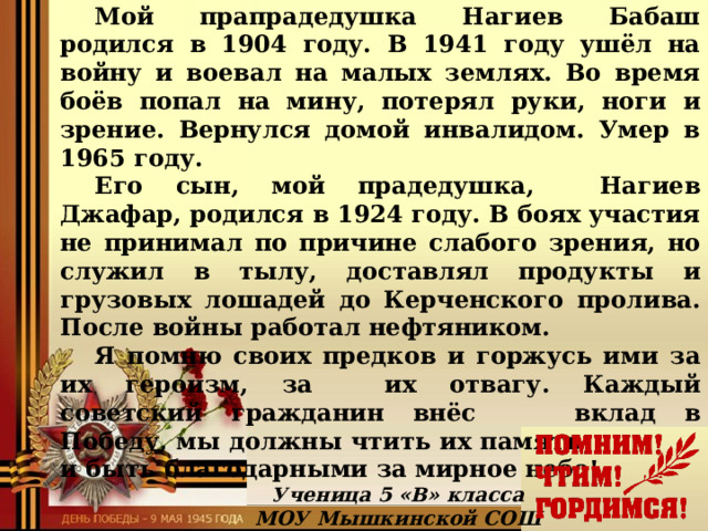    Помню и горжусь!  Мой прапрадедушка Нагиев Бабаш родился в 1904 году. В 1941 году ушёл на войну и воевал на малых землях. Во время боёв попал на мину, потерял руки, ноги и зрение. Вернулся домой инвалидом. Умер в 1965 году. Его сын, мой прадедушка, Нагиев Джафар, родился в 1924 году. В боях участия не принимал по причине слабого зрения, но служил в тылу, доставлял продукты и грузовых лошадей до Керченского пролива. После войны работал нефтяником. Я помню своих предков и горжусь ими за их героизм, за   их отвагу. Каждый советский гражданин внёс   вклад в Победу, мы должны чтить их память     и быть благодарными за мирное небо!   Ученица 5 «В» класса МОУ Мышкинской СОШ Наджафова Айсу  