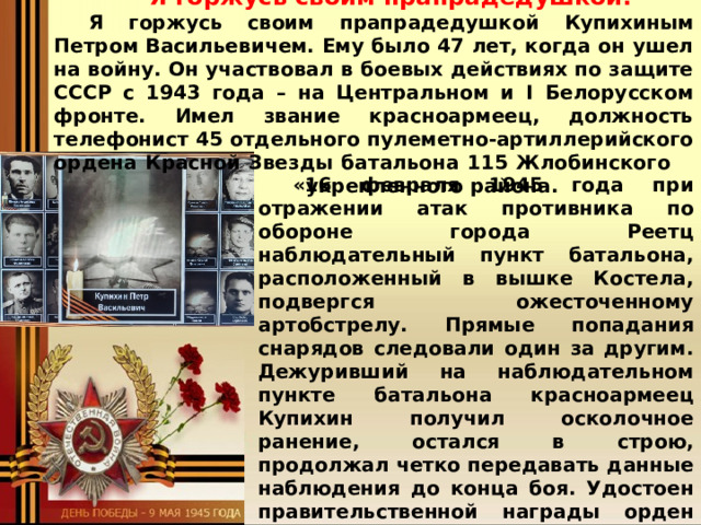 Я горжусь своим прапрадедушкой! Я горжусь своим прапрадедушкой Купихиным Петром Васильевичем. Ему было 47 лет, когда он ушел на войну. Он участвовал в боевых действиях по защите СССР с 1943 года – на Центральном и I Белорусском фронте. Имел звание красноармеец, должность телефонист 45 отдельного пулеметно-артиллерийского ордена Красной Звезды батальона 115 Жлобинского   укрепленного района.  «16 февраля 1945 года при отражении атак противника по обороне города Реетц наблюдательный пункт батальона, расположенный в вышке Костела, подвергся ожесточенному артобстрелу. Прямые попадания снарядов следовали один за другим. Дежуривший на наблюдательном пункте батальона красноармеец Купихин получил осколочное ранение, остался в строю, продолжал четко передавать данные наблюдения до конца боя. Удостоен правительственной награды орден «Славы III степени»: 21 февраля 1645 г.». Так написано в его наградном листе. Однажды мой дядя Илья Старцев поехал в Музейно-Храмовый комплекс Вооруженных Сил Российской Федерации» Министерства обороны   