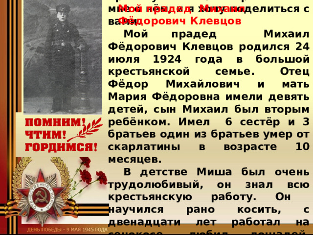 Михаил Фёдорович Клевцов - это родной брат моей прабабушки. Она рассказала мне о нём, и я хочу поделиться с вами. Мой прадед Михаил Фёдорович Клевцов родился 24 июля 1924 года в большой крестьянской семье. Отец Фёдор Михайлович и мать Мария Фёдоровна имели девять детей, сын Михаил был вторым ребёнком. Имел 6 сестёр и 3 братьев один из братьев умер от скарлатины в возрасте 10 месяцев. В детстве Миша был очень трудолюбивый, он знал всю крестьянскую работу. Он научился рано косить, с двенадцати лет работал на сенокосе, любил лошадей, ухаживал за ними. Когда учился в школе, . мечтал стать шофёром. Был очень Мой прадед Михаил Фёдорович Клевцов  