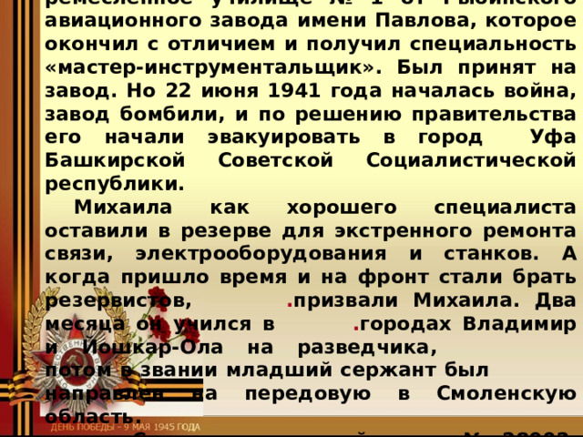 одарённый, спортивный, много читал, и учился очень хорошо. После семи классов МСШ Миша поступил в ремесленное училище № 1 от Рыбинского авиационного завода имени Павлова, которое окончил с отличием и получил специальность «мастер-инструментальщик». Был принят на завод. Но 22 июня 1941 года началась война, завод бомбили, и по решению правительства его начали эвакуировать в город Уфа Башкирской Советской Социалистической республики. Михаила как хорошего специалиста оставили в резерве для экстренного ремонта связи, электрооборудования и станков. А когда пришло время и на фронт стали брать резервистов,    . призвали Михаила. Два месяца он учился в    . городах Владимир и Йошкар-Ола на разведчика,     потом в звании младший сержант был    направлен на передовую в Смоленскую область.    Служил в воинской части № 28002. Летом …….. 1943 года Михаилу и ещё двум бойцам дали боевое задание:  