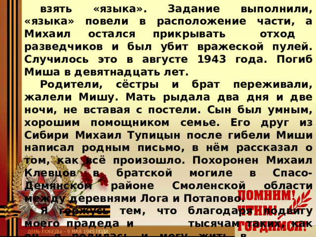 взять «языка». Задание выполнили, «языка» повели в расположение части, а Михаил остался прикрывать отход разведчиков и был убит вражеской пулей. Случилось это в августе 1943 года. Погиб Миша в девятнадцать лет. Родители, сёстры и брат переживали, жалели Мишу. Мать рыдала два дня и две ночи, не вставая с постели. Сын был умным, хорошим помощником семье. Его друг из Сибири Михаил Тупицын после гибели Миши написал родным письмо, в нём рассказал о том, как всё произошло. Похоронен Михаил Клевцов в братской могиле в Спасо-Демянском районе Смоленской области между деревнями Лога и Потапово. Я горжусь тем, что благодаря подвигу моего прадеда и    тысячам таких, как он, я родилась и могу жить в     свободной стране.  Щетникова Татьяна, ученица 5 «В» класса МОУ Мышкинской СОШ  