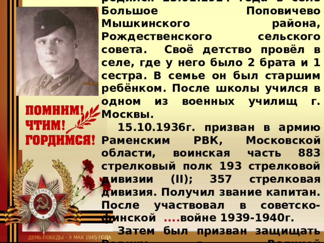 Я горжусь своим прадедом-героем!   Кудяков Павел Герасимович родился 23.01.1914 года в селе Большое Поповичево Мышкинского района, Рождественского сельского совета.  Своё детство провёл в селе, где у него было 2 брата и 1 сестра. В семье он был старшим ребёнком. После школы учился в одном из военных училищ г. Москвы.  15.10.1936г. призван в армию Раменским РВК, Московской области, воинская часть 883 стрелковый полк 193 стрелковой дивизии (II); 357 стрелковая дивизия. Получил звание капитан. После участвовал в советско-финской .... войне 1939-1940г.  Затем был призван защищать Родину в …. Великой Отечественной войне. Служил под …. командованием К.К Рокоссовского   