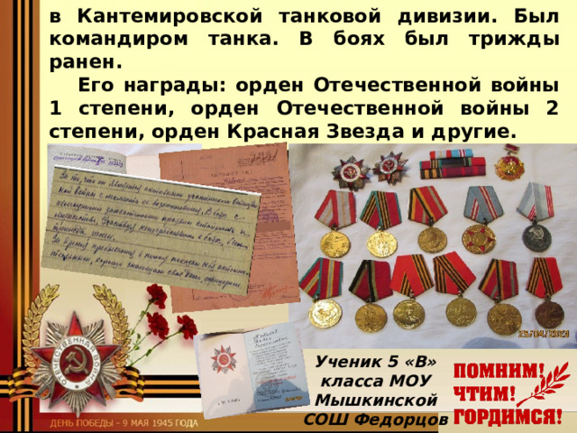 в Кантемировской танковой дивизии. Был командиром танка. В боях был трижды ранен.  Его награды: орден Отечественной войны 1 степени, орден Отечественной войны 2 степени, орден Красная Звезда и другие.  Я горжусь своим прадедом-героем!  Ученик 5 «В» класса  МОУ Мышкинской СОШ  Федорцов Мак сим 