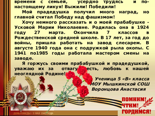 Несмотря на множество ранений, он радовался жизни, как маленький ребёнок! Проводил много времени с семьёй, усердно трудясь и по-настоящему ликуя! Выжили! Победили! Мой прадедушка получил много наград, но главной считал Победу над фашизмом! Хочу немного рассказать и о моей прабабушке - Усковой Марии Николаевне. Родилась она в 1924 году 27 марта. Окончила 7 классов в Рождественской средней школе. В 17 лет, за год до войны, пришла работать на завод слесарем. В августе 1940 года она с подружкой рыла окопы. С 1941 по1985 годы работала мастером смены на заводе. Я горжусь своими прабабушкой и прадедушкой, уважаю их за отвагу, честь, любовь к нашей неоглядной Родине! Ученица 5 « В » класса МОУ Мышкинской СОШ Воронцова Анастасия     