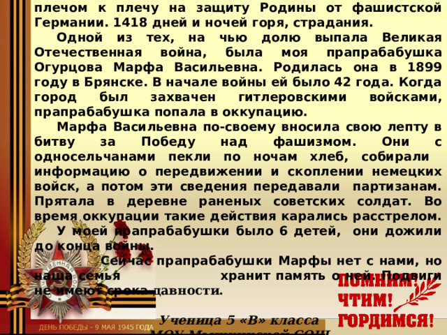 Подвиги не имеют срока давности!   22 июня 1941 года весь советский народ встал плечом к плечу на защиту Родины от фашистской Германии. 1418 дней и ночей горя, страдания.  Одной из тех, на чью долю выпала Великая Отечественная война, была моя прапрабабушка Огурцова Марфа Васильевна. Родилась она в 1899 году в Брянске. В начале войны ей было 42 года. Когда город был захвачен гитлеровскими войсками, прапрабабушка попала в оккупацию.  Марфа Васильевна по-своему вносила свою лепту в битву за Победу над фашизмом. Они с односельчанами пекли по ночам хлеб, собирали информацию о передвижении и скоплении немецких войск, а потом эти сведения передавали партизанам. Прятала в деревне раненых советских солдат. Во время оккупации такие действия карались расстрелом.  У моей прапрабабушки было 6 детей, они дожили до конца войны.    Сейчас прапрабабушки Марфы нет с нами, но наша семья    хранит память о ней. Подвиги не имеют срока давности.  Ученица 5 « В » класса МОУ Мышкинской СОШ Бачурина Дарья  