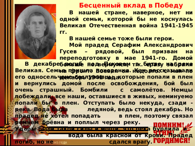 Бесценный вклад в Победу В нашей стране, наверное, нет ни одной семьи, которой бы не коснулась Великая Отечественная война 1941-1945 гг. В нашей семье тоже были герои. Мой прадед Серафим Александрович Гусев – рядовой, был призван на переподготовку в мае 1941-го. Домой больше не вернулся, т.к. сразу забрали на фронт. Воевал он недолго: с мая по декабрь 1941 года. В декабре погиб под Псковом в битве на реке Великая. Семье пришла похоронка. Как рассказывали его односельчане-сослуживцы, которые попали в плен и вернулись домой после освобождения, бой был очень страшный. Бомбили с самолётов. Немцы побеждали, все наши, оставшиеся в живых, неминуемо попали бы в плен. Отступать было некуда, сзади - река. Вода была   ледяной, ведь стоял декабрь. Но прадед не хотел попадать   в плен, поэтому связал ремнем брёвна и поплыл через реку.   Удары были такой силы и мощи, что река бурлила и    вода была красной от крови. Прадед погиб, но не   сдался врагу.     