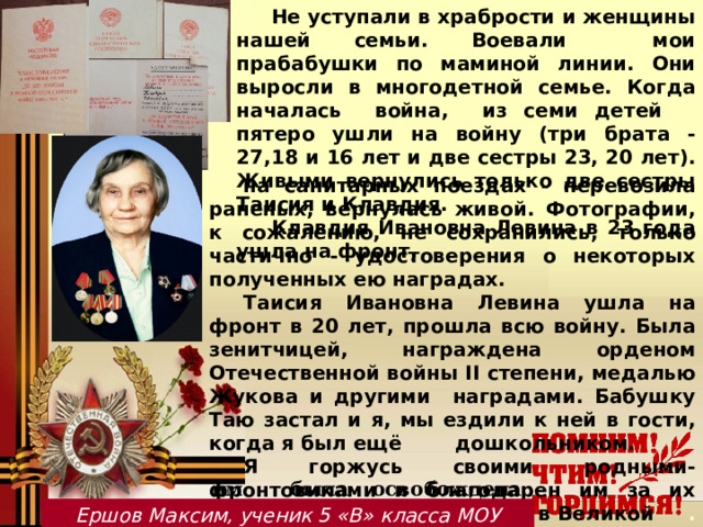 Не уступали в храбрости и женщины нашей семьи. Воевали мои прабабушки по маминой линии. Они выросли в многодетной семье. Когда началась война, из семи детей пятеро ушли на войну (три брата - 27,18 и 16 лет и две сестры 23, 20 лет). Живыми вернулись только две сестры Таисия и Клавдия. Клавдия Ивановна Левина в 23 года ушла на фронт,  на санитарных поездах - перевозила раненых, вернулась живой. Фотографии, к сожалению, не сохранились, только частично - удостоверения о некоторых полученных ею наградах. Таисия Ивановна Левина ушла на фронт в 20 лет, прошла всю войну. Была зенитчицей, награждена орденом Отечественной войны II степени, медалью Жукова и другими наградами. Бабушку Таю застал и я, мы ездили к ней в гости, когда я был ещё  дошкольником. Я горжусь своими родными-фронтовиками и благодарен им за их подвиг, мужество и героизм в Великой . Отечественной войне, бесценный .вклад в Победу. Ведь благодаря   им была освобождена наша Родина! Ершов Максим, ученик 5 «В» класса МОУ Мышкинской СОШ  