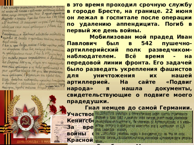 в это время проходил срочную службу в городе Бресте, на границе. 22 июня он лежал в госпитале после операции по удалению аппендицита. Погиб в первый же день войны.  Мобилизован мой прадед Иван Павлович был в 542 пушечно-артиллерийский полк разведчиком-наблюдателем. Всё время - на передовой линии фронта. Его задачей было разведать укрепления фашистов для уничтожения их нашей артиллерией. На сайте «Подвиг народа» я нашла документы, свидетельствующие о подвиге моего прадедушки.  Гнал немцев до самой Германии. Участвовал во взятии города Кенигсберга. Бы в звании ефрейтора. За время Великой Отечественной войны он получил награды: Орден Красной звезды, медаль «За Отвагу», медаль «За оборону Москвы», медаль «За взятие Кенигсберга». Мне удалось собрать удостоверения наград моего прадедушки.  