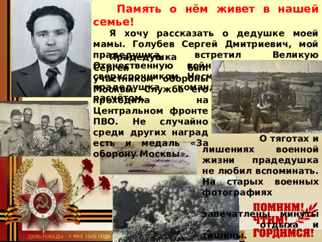   Память о нём живет в нашей семье!  Я хочу рассказать о дедушке моей мамы. Голубев Сергей Дмитриевич, мой прадедушка, встретил Великую Отечественную войну двадцатилетним сверхсрочником. Несмотря на молодость, прадедушка командовал орудийным расчётом. Прадедушка Сергей был участником обороны Москвы. Служба его проходила на Центральном фронте ПВО. Не случайно среди других наград есть и медаль « За оборону Москвы » .   О тяготах и лишениях военной жизни прадедушка не любил вспоминать. На старых военных фотографиях  запечатлены минуты  отдыха и тишины.  