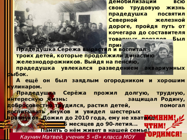 После демобилизации всю свою трудовую жизнь прадедушка посвятил Северной железной дороге, пройдя путь от кочегара до составителя товарных поездов. Был принят в ряды КПСС. Прадедушка Серёжа вырастил и воспитал троих детей, которые продолжили династию железнодорожников. Выйдя на пенсию, прадедушка увлекался разведением аквариумных рыбок. А ещё он был заядлым огородником и хорошим кулинаром.  Прадедушка Серёжа прожил долгую, трудную, интересную жизнь:    защищал Родину, добросовестно трудился, растил детей,    помогал воспитывать внуков и увидел шестерых     правнуков. Дожил до 2010 года, ему не хватило    6 месяцев до 90-летия...     Память о нём живет в нашей семье!   Каунин Матвей, ученик 5 «В» класса МОУ Мышкинской СОШ 