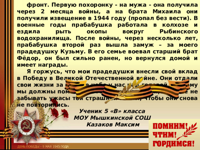 фронт. Первую похоронку - на мужа - она получила через 2 месяца войны, а на брата Михаила они получили извещение в 1944 году (пропал без вести). В военные годы прабабушка работала в колхозе и ездила рыть окопы вокруг Рыбинского водохранилища. После войны, через несколько лет, прабабушка второй раз вышла замуж – за моего прадедушку Кузьму. В его семье воевал старший брат Фёдор, он был сильно ранен, но вернулся домой и имеет награды. Я горжусь, что мои прадедушки внесли свой вклад в Победу в Великой Отечественной войне. Они отдали свои жизни за мирное небо у нас над головой, поэтому мы должны помнить их геройские подвиги, а также не забывать ужасы той страшной войны, чтобы они снова не повторились.  Ученик 5 «В» класса  МОУ Мышкинской СОШ  Казаков Максим 