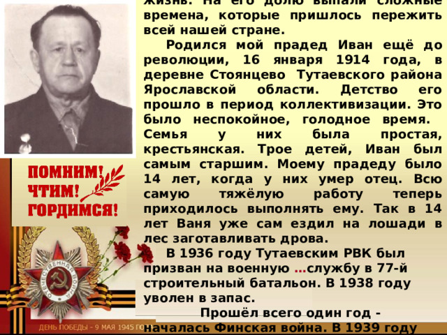 Спасибо тебе, мой прадед!  Мой прадед Травников Иван Павлович прожил долгую и непростую жизнь. На его долю выпали сложные времена, которые пришлось пережить всей нашей стране. Родился мой прадед Иван ещё до революции, 16 января 1914 года, в деревне Стоянцево Тутаевского района Ярославской области. Детство его прошло в период коллективизации. Это было неспокойное, голодное время. Семья у них была простая, крестьянская. Трое детей, Иван был самым старшим. Моему прадеду было 14 лет, когда у них умер отец. Всю самую тяжёлую работу теперь приходилось выполнять ему. Так в 14 лет Ваня уже сам ездил на лошади в лес заготавливать дрова. В 1936 году Тутаевским РВК был призван на военную … службу в 77-й строительный батальон. В 1938 году уволен в запас.  Прошёл всего один год - началась Финская война. В 1939 году мобилизован в 265 отделение противотанковой дивизии. О Финской войне прадед рассказывал, что  