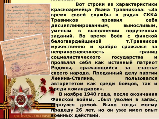 самым тяжёлым для них были сильные морозы, многие солдаты просто замерзали насмерть в окопах. И ещё то, что финны были очень жестокие, они страшно пытали пленных.  Вот строки из характеристики красноармейца Ивана Травникова: «За время своей службы в рядах СККА Травников проявил себя дисциплинированным, выносливым, умелым в выполнении порученных заданий. Во время боёв с финской белогвардейщиной т.Травников мужественно и храбро сражался за неприкосновенность границ социалистического государства и проявлял себя как истинный патриот Родины, сражающийся за счастье своего народа. Преданный делу партии Ленина-Сталина, пользовался авторитетом как среди бойцов, так и среди командиров». В ноябре 1940 года, после окончания Финской войны, ..был уволен в запас, вернулся домой. Было тогда моему прадеду 26 лет, но он уже имел опыт военных действий.  Недолго пришлось отдохнуть ему в мирной жизни. …..Наступил 1941 год. 22 июня началась Великая ….. Отечественная война. На следующий же день - 23 ….. июня - мой прадед ушёл на фронт. А младший брат его  