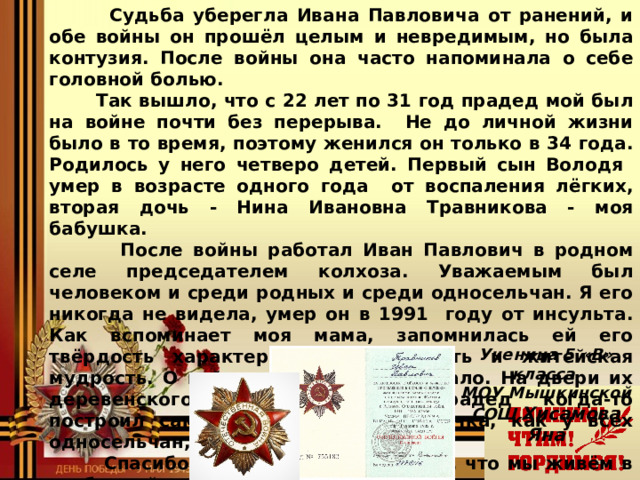  Судьба уберегла Ивана Павловича от ранений, и  обе войны он прошёл целым и невредимым, но была контузия. После войны она часто напоминала о себе головной болью.  Так вышло, что с 22 лет по 31 год прадед мой был на войне почти без перерыва. Не до личной жизни было в то время, поэтому женился он только в 34 года. Родилось у него четверо детей. Первый сын Володя умер в возрасте одного года от воспаления лёгких, вторая дочь - Нина Ивановна Травникова - моя бабушка.  После войны работал Иван Павлович в родном селе председателем колхоза. Уважаемым был человеком и среди родных и среди односельчан. Я его никогда не видела, умер он в 1991 году от инсульта. Как вспоминает моя мама, запомнилась ей его твёрдость характера, справедливость и житейская мудрость. О войне он рассказывал мало. На двери их деревенского дома, который прадед когда-то построил сам, была красная звёздочка, как у всех односельчан, которые воевали.  Спасибо тебе, мой прадед, за то, что мы живём в свободной стране!  Ученица 5 «В» класса  МОУ Мышкинской СОШ  Хисамова Яна  