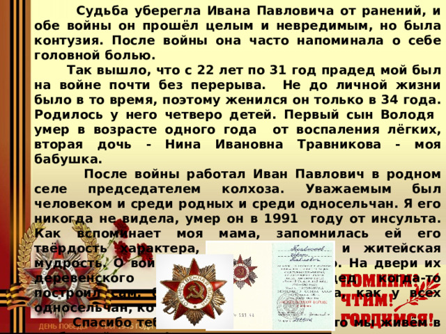  Судьба уберегла Ивана Павловича от ранений, и  обе войны он прошёл целым и невредимым, но была контузия. После войны она часто напоминала о себе головной болью.  Так вышло, что с 22 лет по 31 год прадед мой был на войне почти без перерыва. Не до личной жизни было в то время, поэтому женился он только в 34 года. Родилось у него четверо детей. Первый сын Володя умер в возрасте одного года от воспаления лёгких, вторая дочь - Нина Ивановна Травникова - моя бабушка.  После войны работал Иван Павлович в родном селе председателем колхоза. Уважаемым был человеком и среди родных и среди односельчан. Я его никогда не видела, умер он в 1991 году от инсульта. Как вспоминает моя мама, запомнилась ей его твёрдость характера, справедливость и житейская мудрость. О войне он рассказывал мало. На двери их деревенского дома, который прадед когда-то построил сам, была красная звёздочка, как у всех односельчан, которые воевали.  Спасибо тебе, мой прадед, за то, что мы живём в свободной стране!   