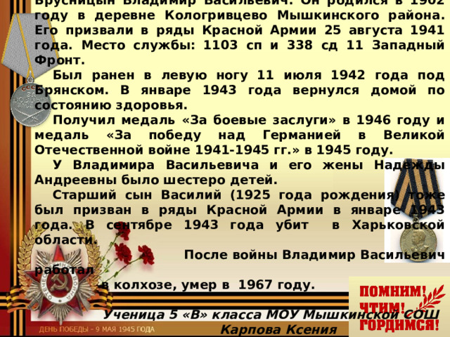 Они сражались за Родину! Я горжусь своим прапрадедушкой, его имя Брусницын Владимир Васильевич. Он родился в 1902 году в деревне Кологривцево Мышкинского района. Его призвали в ряды Красной Армии 25 августа 1941 года. Место службы: 1103 сп и 338 сд 11 Западный Фронт. Был ранен в левую ногу 11 июля 1942 года под Брянском. В январе 1943 года вернулся домой по состоянию здоровья. Получил медаль «За боевые заслуги» в 1946 году и медаль «За победу над Германией в Великой Отечественной войне 1941-1945 гг.» в 1945 году. У Владимира Васильевича и его жены Надежды Андреевны было шестеро детей. Старший сын Василий (1925 года рождения) тоже был призван в ряды Красной Армии в январе 1943 года. В сентябре 1943 года убит в Харьковской области.  После войны Владимир Васильевич работал    в колхозе, умер в 1967 году.       Ученица 5 «В» класса МОУ Мышкинской СОШ    Карпова Ксения  