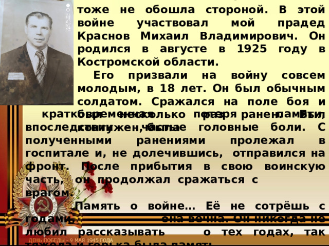 Я горжусь своим прадедушкой! Мою семью Великая Отечественная тоже не обошла стороной. В этой войне участвовал мой прадед Краснов Михаил Владимирович. Он родился в августе в 1925 году в Костромской области. Его призвали на войну совсем молодым, в 18 лет. Он был обычным солдатом. Сражался на поле боя и был несколько раз ранен. Был контужен, была кратковременная потеря памяти, впоследствии - частые головные боли. С полученными ранениями пролежал в госпитале и, не долечившись,  отправился на фронт. После прибытия в свою воинскую часть,  он продолжал сражаться с    врагом.    Память о войне… Её не сотрёшь с годами,    она вечна. Он никогда не любил рассказывать   о тех годах, так тяжела и горька была память  