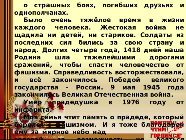 о страшных боях, погибших друзьях и однополчанах. Было очень тяжёлое время в жизни каждого человека. Жестокая война не щадила ни детей, ни стариков. Солдаты из последних сил бились за свою страну и народ. Долгих четыре года, 1418 дней наша Родина шла тяжелейшими дорогами сражений, чтобы спасти человечество от фашизма. Справедливость восторжествовала, и всё закончилось Победой великого государства - России. 9 мая 1945 года закончилось Великая Отечественная война. Умер прадедушка в 1976 году от инфаркта. Моя семья чтит память о прадеде, который боролся с фашизмом.  И я тоже благодарен ему за мирное небо над    головой, за возможность не бояться бомбёжек,    не испытывать чувство голода и страха.   Наше поколение не должно забывать о том  подвиге, что совершил наш народ за свободу,  независимость нашей Родины!      Шишунов Кирилл, ученик 5 «В» класса  МОУ Мышкинской СОШ  