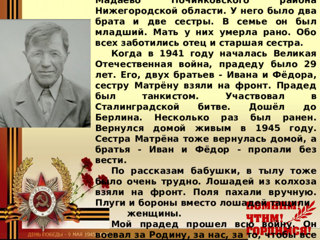 Мой прадед Мой прадед, Быков Алексей Михайлович, родился в 1912 году в селе Мадаево Починковского района Нижегородской области. У него было два брата и две сестры. В семье он был младший. Мать у них умерла рано. Обо всех заботились отец и старшая сестра. Когда в 1941 году началась Великая Отечественная война, прадеду было 29 лет. Его, двух братьев - Ивана и Фёдора, сестру Матрёну взяли на фронт. Прадед был танкистом. Участвовал в Сталинградской битве. Дошёл до Берлина. Несколько раз был ранен. Вернулся домой живым в 1945 году. Сестра Матрёна тоже вернулась домой, а братья - Иван и Фёдор - пропали без вести. По рассказам бабушки, в тылу тоже было очень трудно. Лошадей из колхоза взяли на фронт. Поля пахали вручную. Плуги и бороны вместо лошадей тащили  женщины. Мой прадед прошел всю войну. Он воевал за Родину, за нас, за то, чтобы все мы жили в мире.  Я горжусь своим прадедом! Новиков Иван , у ченик 5 «В» класса  МОУ Мышкинской СОШ  