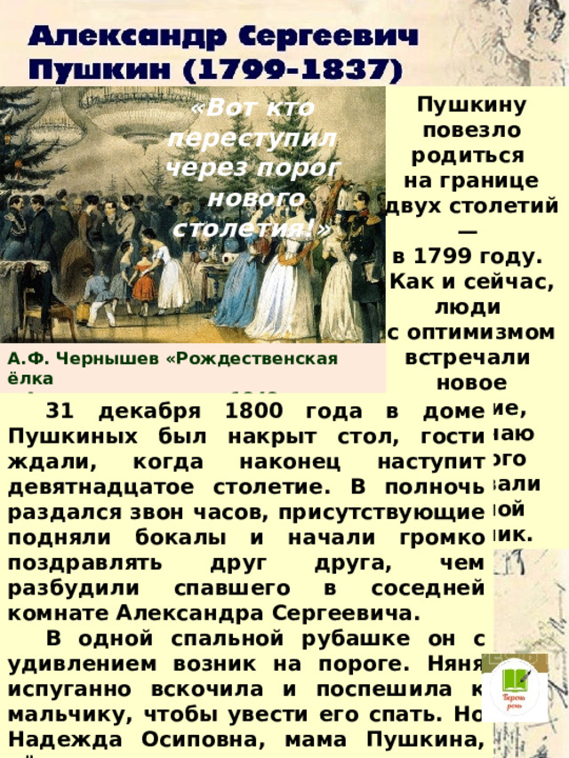 Пушкину повезло родиться «Вот кто переступил через порог на границе двух столетий —  нового столетия!» в 1799 году. Как и сейчас, люди с оптимизмом встречали новое столетие, по случаю которого устраивали большой праздник. А.Ф. Чернышев «Рождественская ёлка в Аничковом дворце», 1848 год  31 декабря 1800 года в доме Пушкиных был накрыт стол, гости ждали, когда наконец наступит девятнадцатое столетие. В полночь раздался звон часов, присутствующие подняли бокалы и начали громко поздравлять друг друга, чем разбудили спавшего в соседней комнате Александра Сергеевича.  В одной спальной рубашке он с удивлением возник на пороге. Няня испуганно вскочила и поспешила к мальчику, чтобы увести его спать. Но Надежда Осиповна, мама Пушкина, её остановила:  — Вот кто переступил через порог нового столетия! Вот кто в нём будет жить!..  И мы с вами знаем, что мама оказалась права!.. 