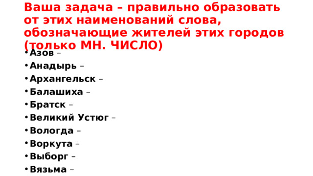 Ваша задача – правильно образовать от этих наименований слова, обозначающие жителей этих городов (только МН. ЧИСЛО)  Азов  – Анадырь  – Архангельск  – Балашиха  – Братск  – Великий Устюг  – Вологда  – Воркута  – Выборг  – Вязьма  – 