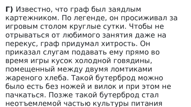 Г)  Известно, что граф был заядлым картежником. По легенде, он просиживал за игровым столом круглые сутки. Чтобы не отрываться от любимого занятия даже на перекус, граф придумал хитрость. Он приказал слугам подавать ему прямо во время игры кусок холодной говядины, помещенный между двумя ломтиками жареного хлеба. Такой бутерброд можно было есть без ножей и вилок и при этом не пачкаться. Позже такой бутерброд стал неотъемлемой частью культуры питания Англии. Его стали готовить и есть повсеместно 
