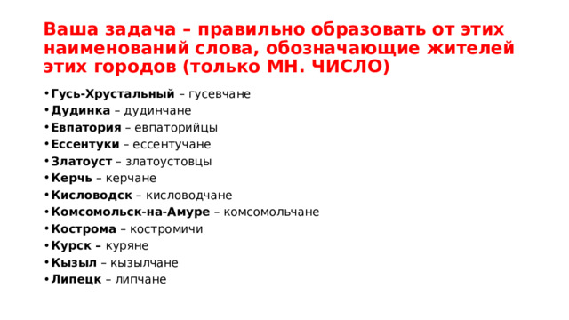 Ваша задача – правильно образовать от этих наименований слова, обозначающие жителей этих городов (только МН. ЧИСЛО)  Гусь-Хрустальный  – гусевчане Дудинка  – дудинчане Евпатория  – евпаторийцы Ессентуки  – ессентучане Златоуст  – златоустовцы Керчь  – керчане Кисловодск  – кисловодчане Комсомольск-на-Амуре  – комсомольчане Кострома  – костромичи Курск –  куряне Кызыл  – кызылчане Липецк  – липчане 