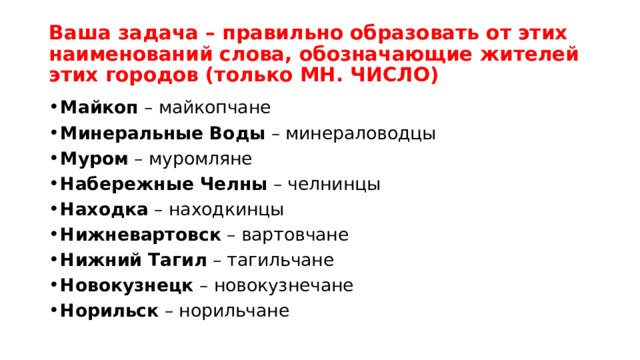 Ваша задача – правильно образовать от этих наименований слова, обозначающие жителей этих городов (только МН. ЧИСЛО)  Майкоп  – майкопчане Минеральные Воды  – минераловодцы Муром  – муромляне Набережные Челны  – челнинцы Находка  – находкинцы Нижневартовск  – вартовчане Нижний Тагил  – тагильчане Новокузнецк  – новокузнечане Норильск  – норильчане 
