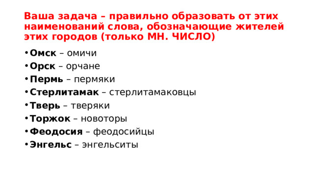 Ваша задача – правильно образовать от этих наименований слова, обозначающие жителей этих городов (только МН. ЧИСЛО)  Омск  – омичи Орск  – орчане Пермь  – пермяки Стерлитамак  – стерлитамаковцы Тверь  – тверяки Торжок  – новоторы Феодосия  – феодосийцы Энгельс  – энгельситы 