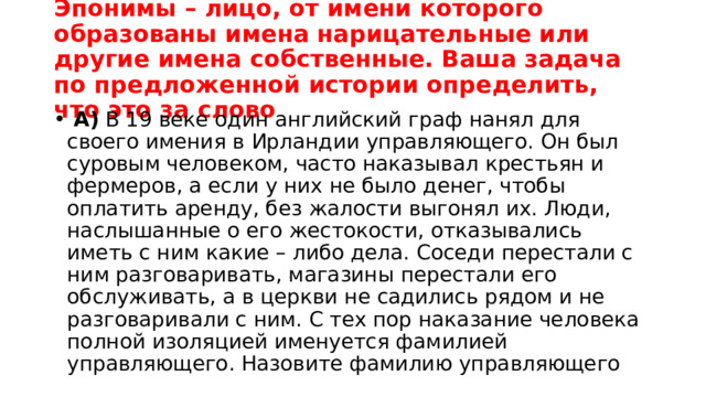 Эпонимы – лицо, от имени которого образованы имена нарицательные или другие имена собственные. Ваша задача по предложенной истории определить, что это за слово   А)  В 19 веке один английский граф нанял для своего имения в Ирландии управляющего. Он был суровым человеком, часто наказывал крестьян и фермеров, а если у них не было денег, чтобы оплатить аренду, без жалости выгонял их. Люди, наслышанные о его жестокости, отказывались иметь с ним какие – либо дела. Соседи перестали с ним разговаривать, магазины перестали его обслуживать, а в церкви не садились рядом и не разговаривали с ним. С тех пор наказание человека полной изоляцией именуется фамилией управляющего. Назовите фамилию управляющего 