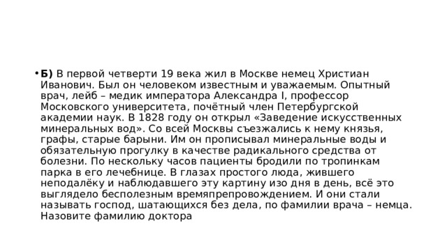 Б)  В первой четверти 19 века жил в Москве немец Христиан Иванович. Был он человеком известным и уважаемым. Опытный врач, лейб – медик императора Александра I, профессор Московского университета, почётный член Петербургской академии наук. В 1828 году он открыл «Заведение искусственных минеральных вод». Со всей Москвы съезжались к нему князья, графы, старые барыни. Им он прописывал минеральные воды и обязательную прогулку в качестве радикального средства от болезни. По нескольку часов пациенты бродили по тропинкам парка в его лечебнице. В глазах простого люда, жившего неподалёку и наблюдавшего эту картину изо дня в день, всё это выглядело бесполезным времяпрепровождением. И они стали называть господ, шатающихся без дела, по фамилии врача – немца. Назовите фамилию доктора 