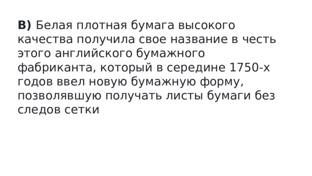 В)  Белая плотная бумага высокого качества получила свое название в честь этого английского бумажного фабриканта, который в середине 1750-х годов ввел новую бумажную форму, позволявшую получать листы бумаги без следов сетки   
